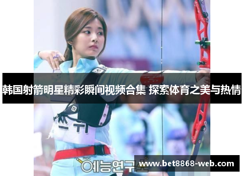 韩国射箭明星精彩瞬间视频合集 探索体育之美与热情